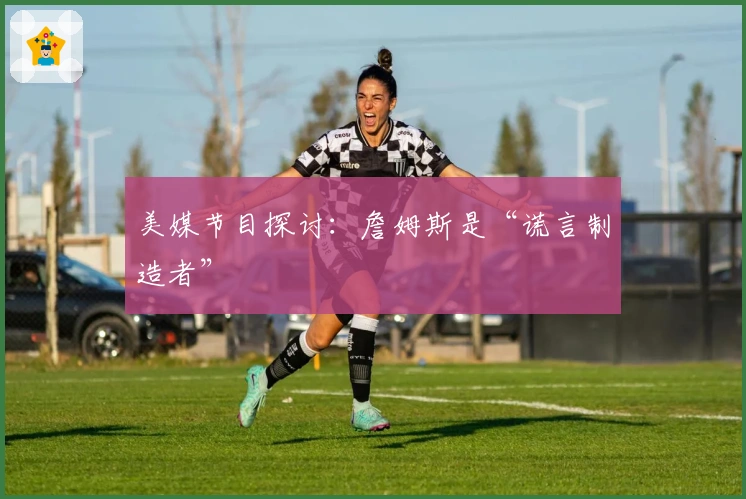 美媒节目探讨:詹姆斯是“谎言制造者”