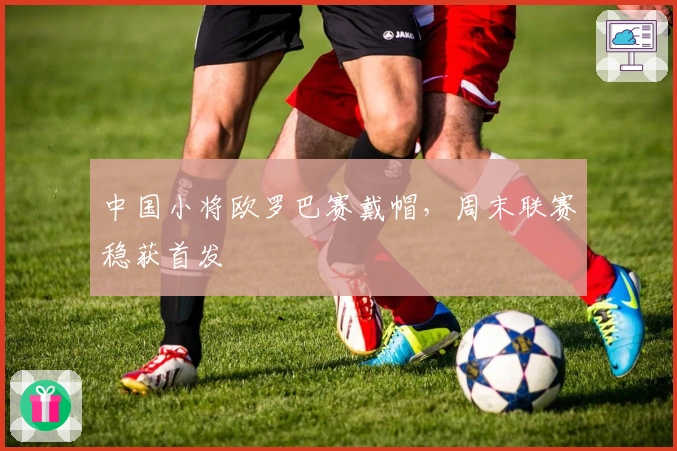 中国小将欧罗巴赛戴帽，周末联赛稳获首发