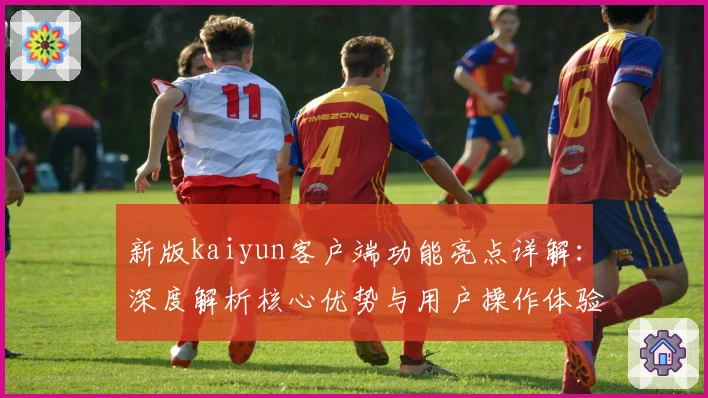 新版kaiyun客户端功能亮点详解:深度解析核心优势与用户操作体验