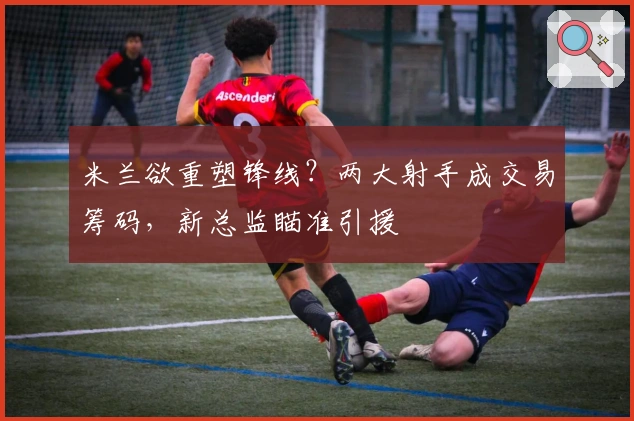 米兰欲重塑锋线？两大射手成交易筹码，新总监瞄准引援