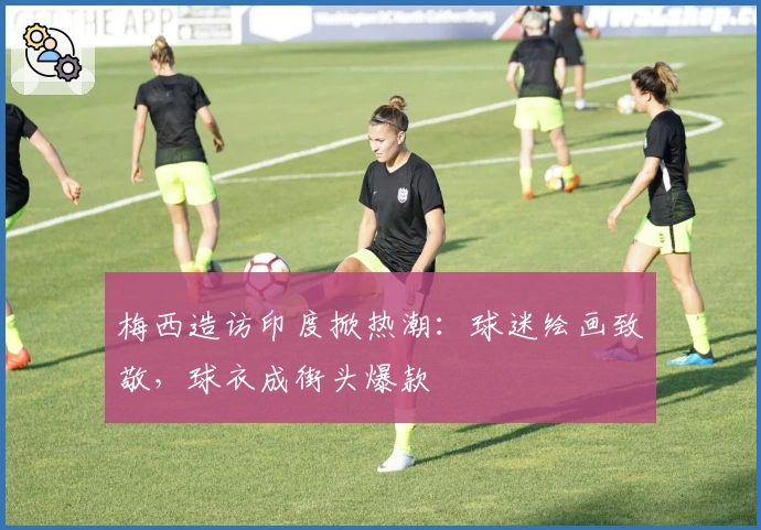 梅西造访印度掀热潮:球迷绘画致敬,球衣成街头爆款