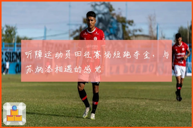 听障运动员田径赛场短跑夺金，与苏炳添相遇的感觉