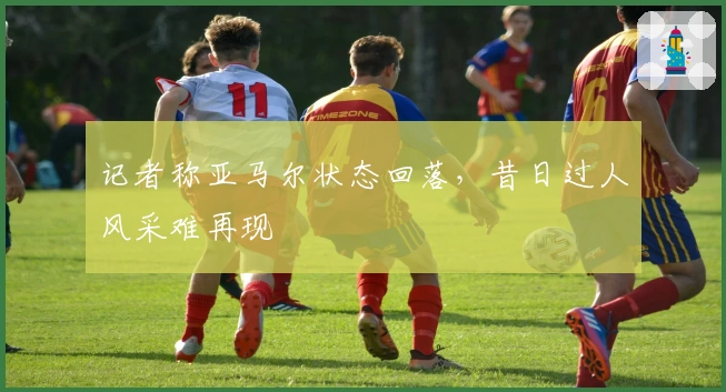 记者称亚马尔状态回落，昔日过人风采难再现