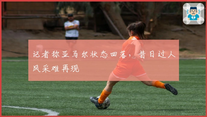 记者称亚马尔状态回落,昔日过人风采难再现