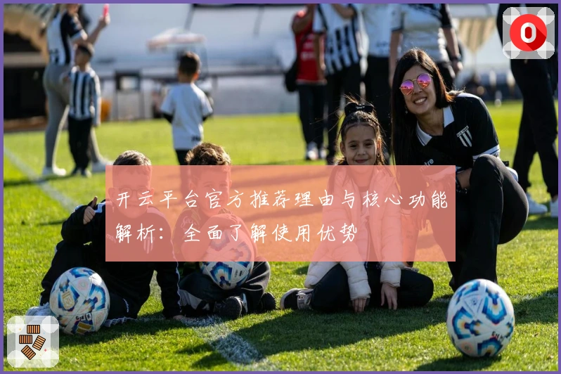 开云平台官方推荐理由与核心功能解析：全面了解使用优势