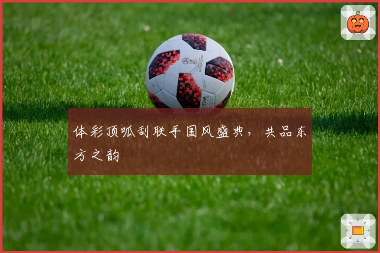 体彩顶呱刮联手国风盛典，共品东方之韵