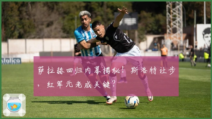 萨拉赫回归内幕揭秘！斯洛特让步，红军元老成关键？