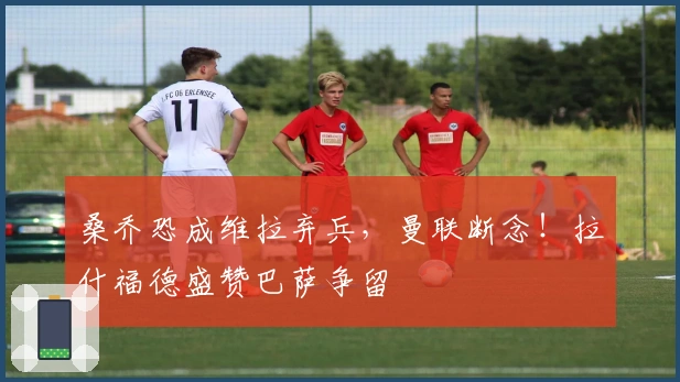 桑乔恐成维拉弃兵，曼联断念！拉什福德盛赞巴萨争留