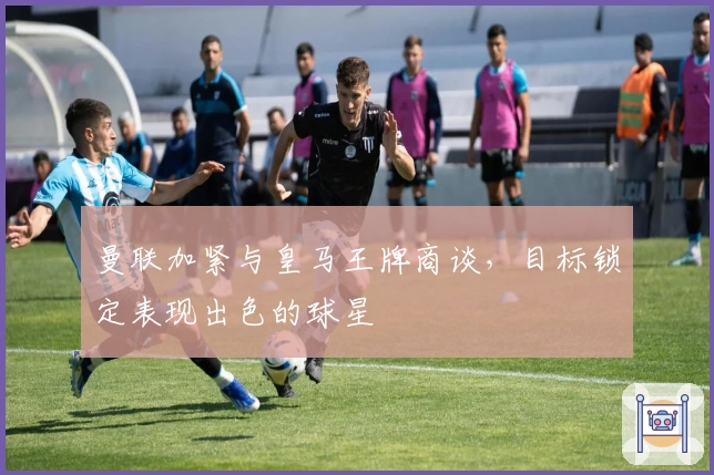 曼联加紧与皇马王牌商谈，目标锁定表现出色的球星