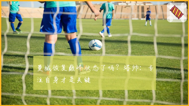 曼城恢复巅峰状态了吗？塔帅：专注自身才是关键