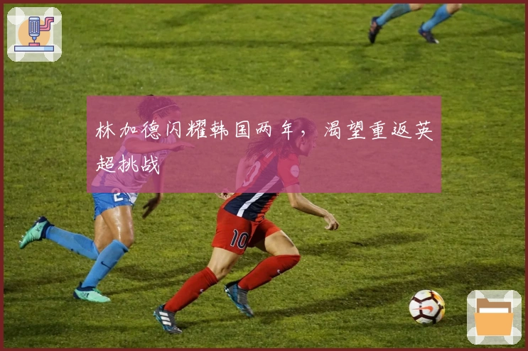 林加德闪耀韩国两年，渴望重返英超挑战