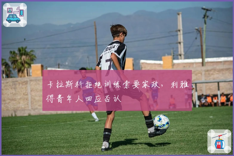 卡拉斯科拒绝训练索要家政，利雅得青年人回应否认