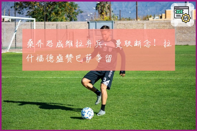 桑乔恐成维拉弃兵，曼联断念！拉什福德盛赞巴萨争留